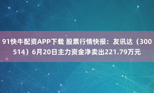 91快牛配资APP下载 股票行情快报：友讯达（300514）6月20日主力资金净卖出221.79万元