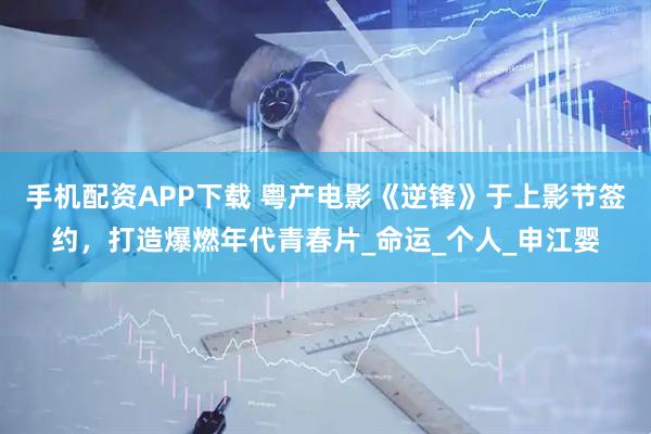 手机配资APP下载 粤产电影《逆锋》于上影节签约，打造爆燃年代青春片_命运_个人_申江婴