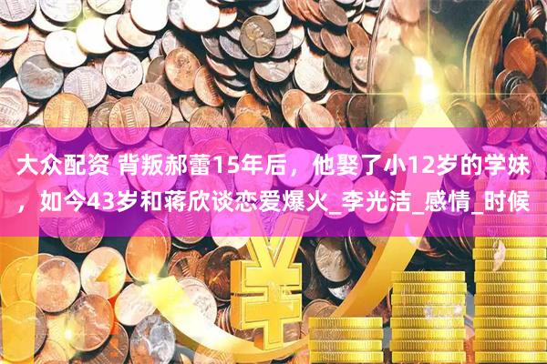 大众配资 背叛郝蕾15年后，他娶了小12岁的学妹，如今43岁和蒋欣谈恋爱爆火_李光洁_感情_时候
