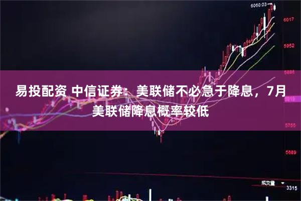 易投配资 中信证券：美联储不必急于降息，7月美联储降息概率较低