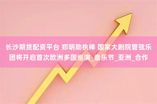 长沙期货配资平台 郑明勋执棒 国家大剧院管弦乐团将开启首次欧洲多国巡演_音乐节_亚洲_合作