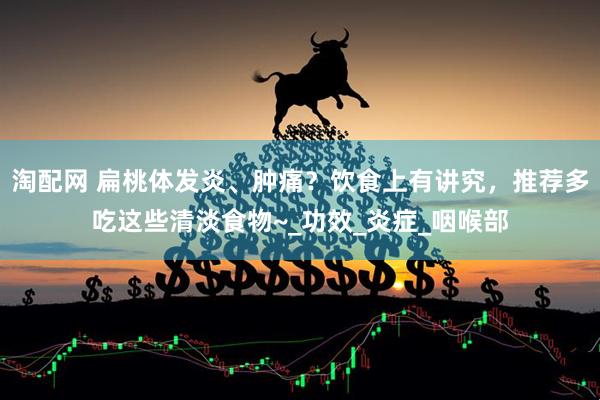 淘配网 扁桃体发炎、肿痛？饮食上有讲究，推荐多吃这些清淡食物~_功效_炎症_咽喉部