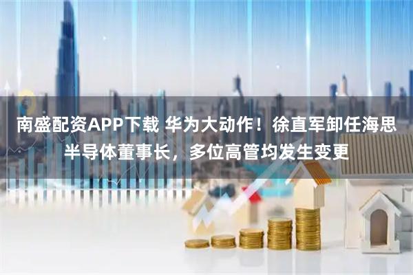 南盛配资APP下载 华为大动作！徐直军卸任海思半导体董事长，多位高管均发生变更