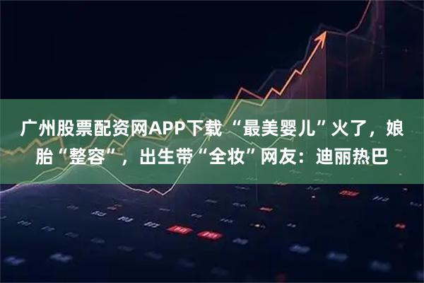 广州股票配资网APP下载 “最美婴儿”火了，娘胎“整容”，出生带“全妆”网友：迪丽热巴