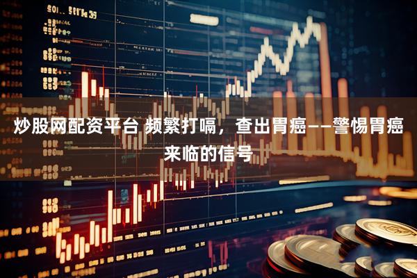 炒股网配资平台 频繁打嗝，查出胃癌——警惕胃癌来临的信号