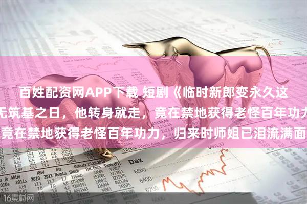 百姓配资网APP下载 短剧《临时新郎变永久这波血赚》被师尊断言永无筑基之日，他转身就走，竟在禁地获得老怪百年功力，归来时师姐已泪流满面