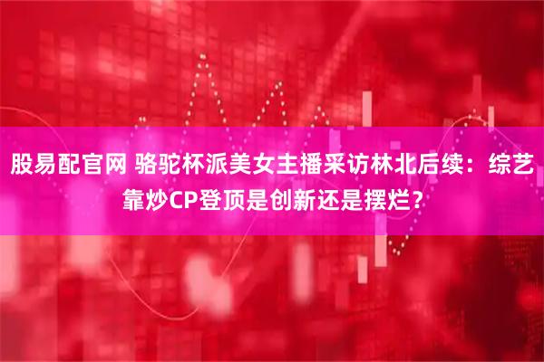 股易配官网 骆驼杯派美女主播采访林北后续：综艺靠炒CP登顶是创新还是摆烂？