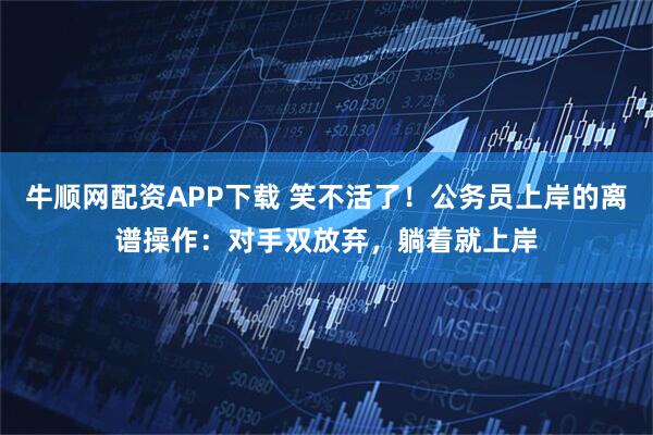 牛顺网配资APP下载 笑不活了！公务员上岸的离谱操作：对手双放弃，躺着就上岸