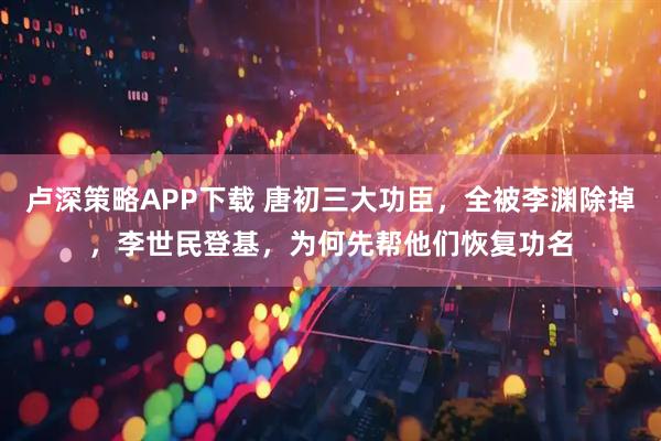 卢深策略APP下载 唐初三大功臣，全被李渊除掉，李世民登基，为何先帮他们恢复功名