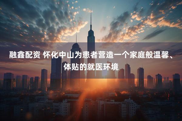 融鑫配资 怀化中山为患者营造一个家庭般温馨、体贴的就医环境