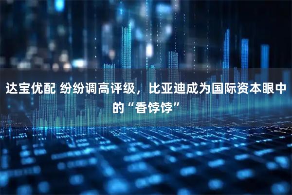 达宝优配 纷纷调高评级，比亚迪成为国际资本眼中的“香饽饽”