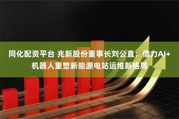 同化配资平台 兆新股份董事长刘公直：借力AI+机器人重塑新能源电站运维新格局