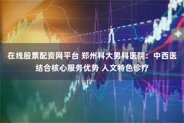 在线股票配资网平台 郑州科大男科医院：中西医结合核心服务优势 人文特色诊疗