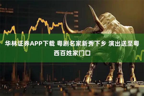 华林证券APP下载 粤剧名家新秀下乡 演出送至粤西百姓家门口
