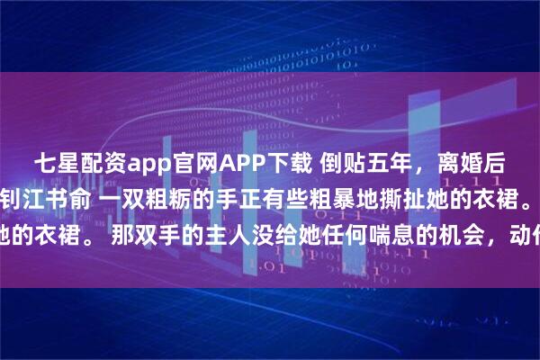 七星配资app官网APP下载 倒贴五年，离婚后前夫成恋爱脑 姜知程昱钊江书俞 一双粗粝的手正有些粗暴地撕扯她的衣裙。 那双手的主人没给她任何喘息的机会，动作利落，目标明确