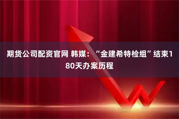 期货公司配资官网 韩媒：“金建希特检组”结束180天办案历程