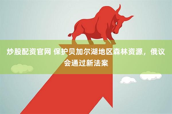 炒股配资官网 保护贝加尔湖地区森林资源，俄议会通过新法案