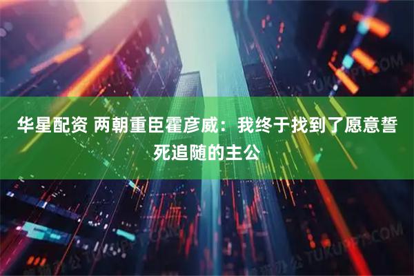 华星配资 两朝重臣霍彦威：我终于找到了愿意誓死追随的主公