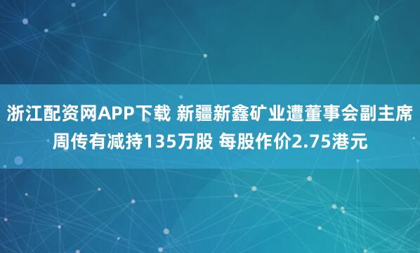 浙江配资网APP下载 新疆新鑫矿业遭董事会副主席周传有减持135万股 每股作价2.75港元