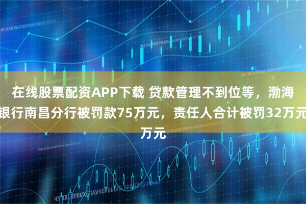 在线股票配资APP下载 贷款管理不到位等，渤海银行南昌分行被罚款75万元，责任人合计被罚32万元
