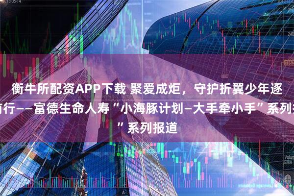 衡牛所配资APP下载 聚爱成炬，守护折翼少年逐光前行——富德生命人寿“小海豚计划—大手牵小手”系列报道