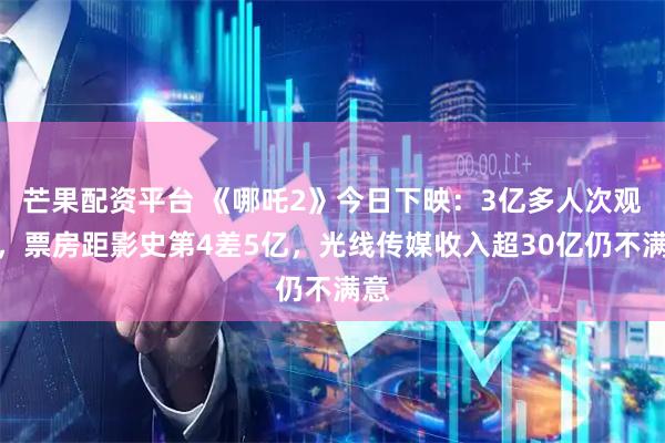 芒果配资平台 《哪吒2》今日下映：3亿多人次观影，票房距影史第4差5亿，光线传媒收入超30亿仍不满意