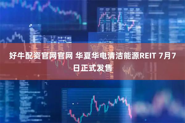 好牛配资官网官网 华夏华电清洁能源REIT 7月7日正式发售