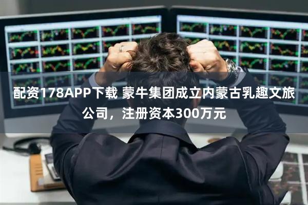 配资178APP下载 蒙牛集团成立内蒙古乳趣文旅公司，注册资本300万元