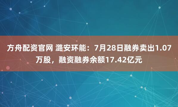 方舟配资官网 潞安环能：7月28日融券卖出1.07万股，融资融券余额17.42亿元
