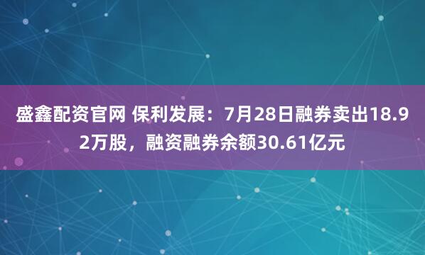 盛鑫配资官网 保利发展：7月28日融券卖出18.92万股，融资融券余额30.61亿元