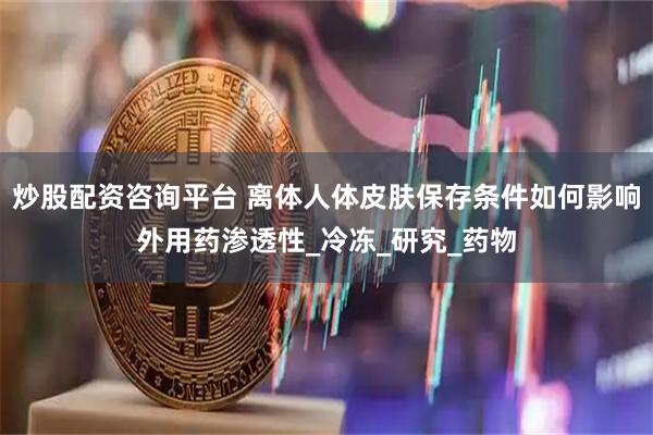 炒股配资咨询平台 离体人体皮肤保存条件如何影响外用药渗透性_冷冻_研究_药物