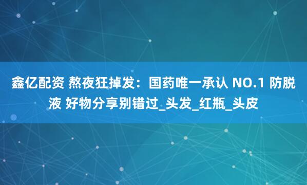 鑫亿配资 熬夜狂掉发：国药唯一承认 NO.1 防脱液 好物分享别错过_头发_红瓶_头皮