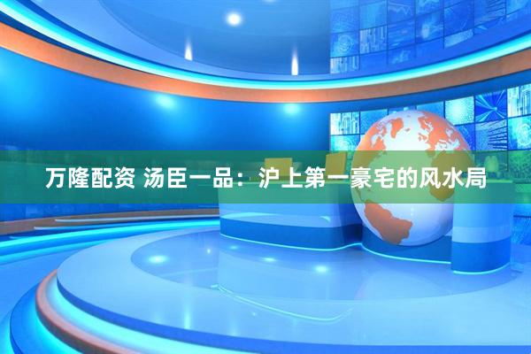 万隆配资 汤臣一品：沪上第一豪宅的风水局