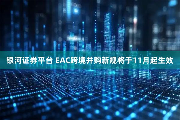银河证券平台 EAC跨境并购新规将于11月起生效