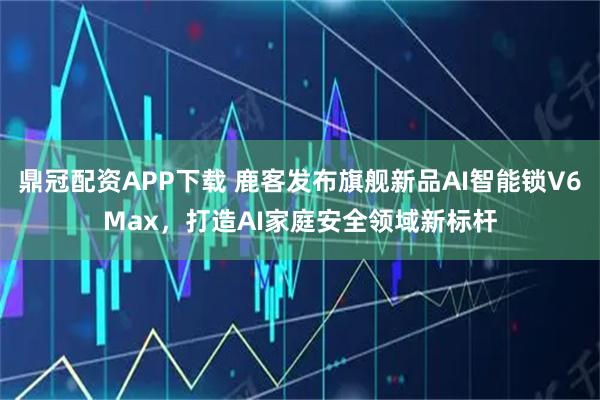 鼎冠配资APP下载 鹿客发布旗舰新品AI智能锁V6Max，打造AI家庭安全领域新标杆