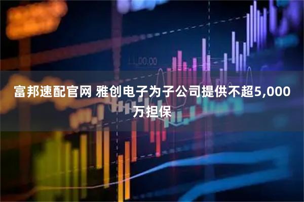 富邦速配官网 雅创电子为子公司提供不超5,000万担保
