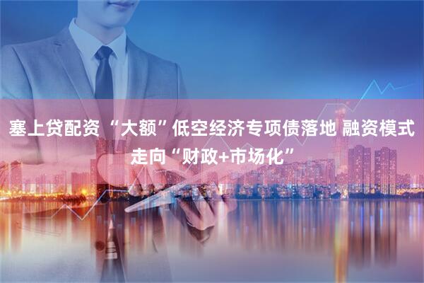 塞上贷配资 “大额”低空经济专项债落地 融资模式走向“财政+市场化”